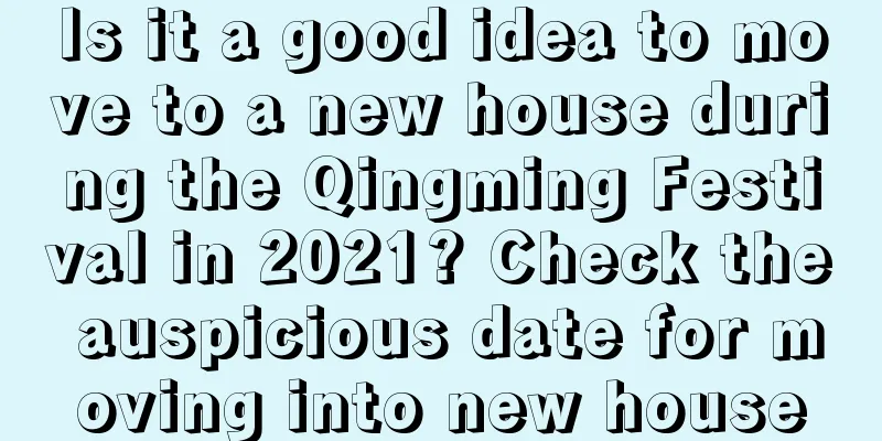 Is it a good idea to move to a new house during the Qingming Festival in 2021? Check the auspicious date for moving into new house