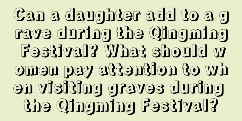 Can a daughter add to a grave during the Qingming Festival? What should women pay attention to when visiting graves during the Qingming Festival?