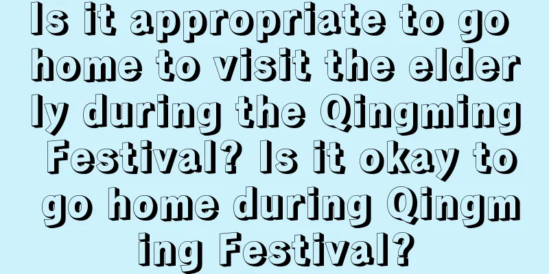 Is it appropriate to go home to visit the elderly during the Qingming Festival? Is it okay to go home during Qingming Festival?