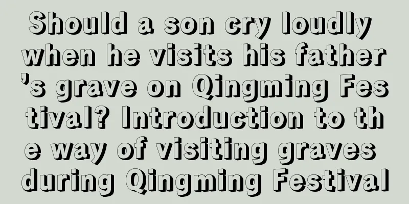 Should a son cry loudly when he visits his father’s grave on Qingming Festival? Introduction to the way of visiting graves during Qingming Festival