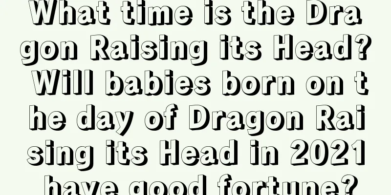 What time is the Dragon Raising its Head? Will babies born on the day of Dragon Raising its Head in 2021 have good fortune?