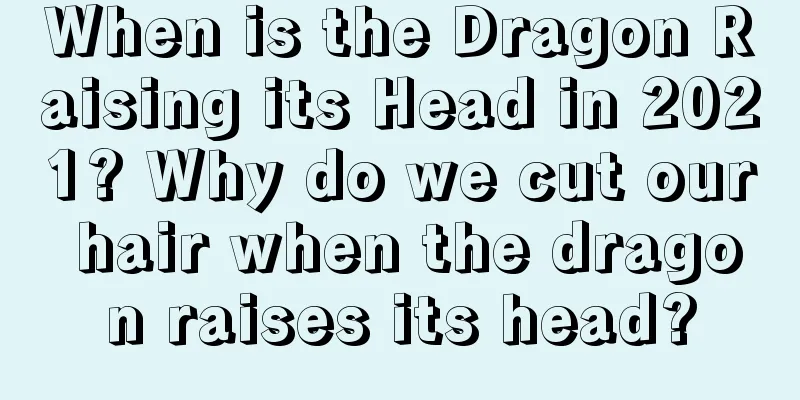 When is the Dragon Raising its Head in 2021? Why do we cut our hair when the dragon raises its head?