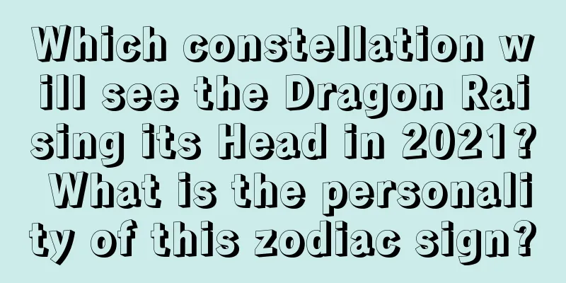 Which constellation will see the Dragon Raising its Head in 2021? What is the personality of this zodiac sign?
