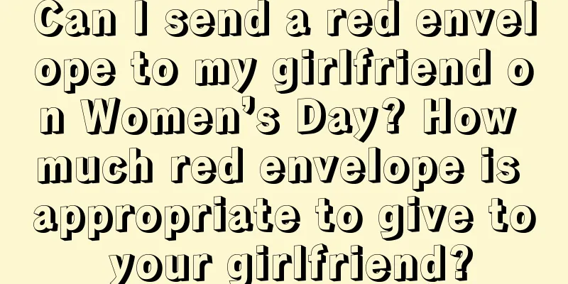 Can I send a red envelope to my girlfriend on Women’s Day? How much red envelope is appropriate to give to your girlfriend?