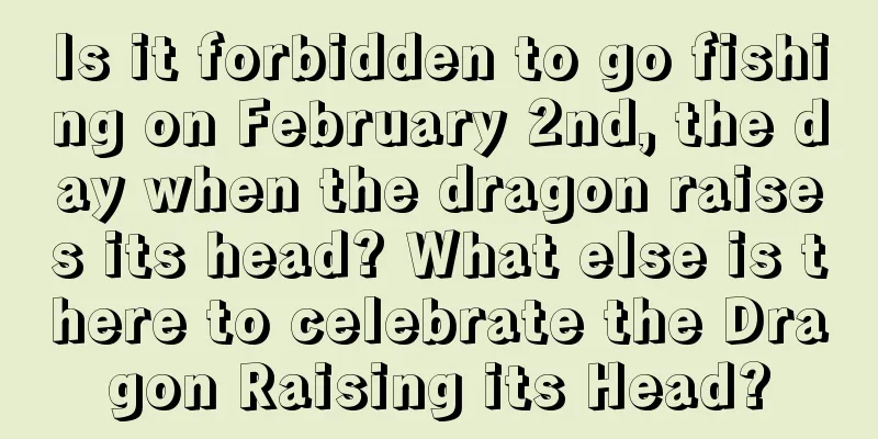 Is it forbidden to go fishing on February 2nd, the day when the dragon raises its head? What else is there to celebrate the Dragon Raising its Head?