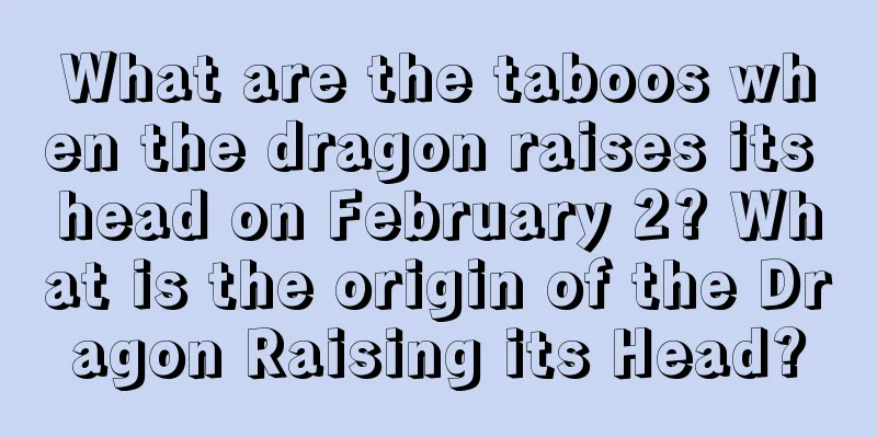 What are the taboos when the dragon raises its head on February 2? What is the origin of the Dragon Raising its Head?