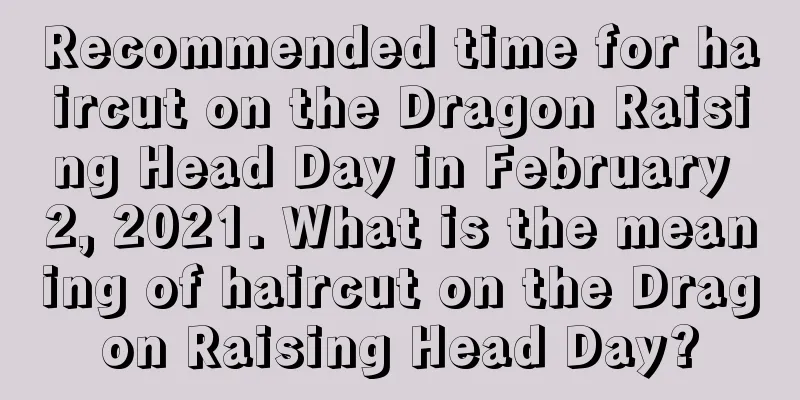 Recommended time for haircut on the Dragon Raising Head Day in February 2, 2021. What is the meaning of haircut on the Dragon Raising Head Day?