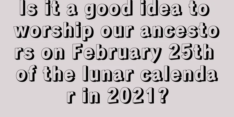 Is it a good idea to worship our ancestors on February 25th of the lunar calendar in 2021?