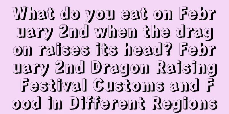 What do you eat on February 2nd when the dragon raises its head? February 2nd Dragon Raising Festival Customs and Food in Different Regions