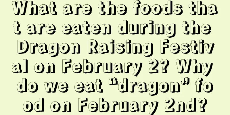 What are the foods that are eaten during the Dragon Raising Festival on February 2? Why do we eat “dragon” food on February 2nd?
