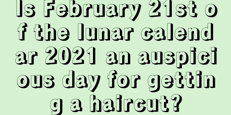 Is February 21st of the lunar calendar 2021 an auspicious day for getting a haircut?
