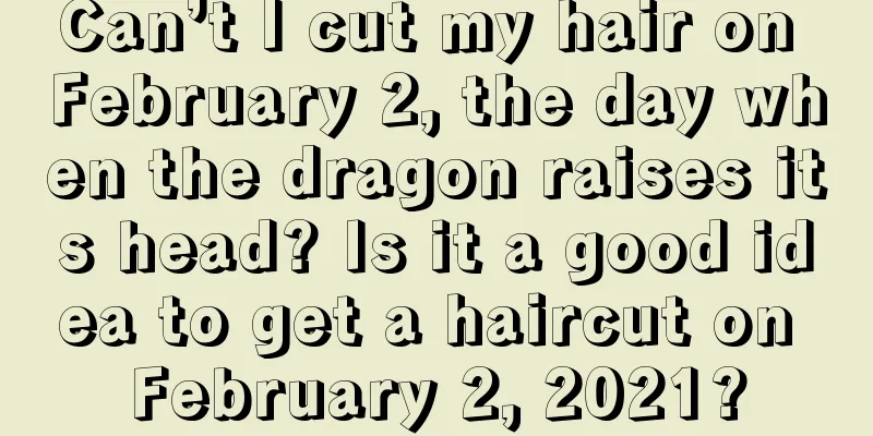 Can’t I cut my hair on February 2, the day when the dragon raises its head? Is it a good idea to get a haircut on February 2, 2021?