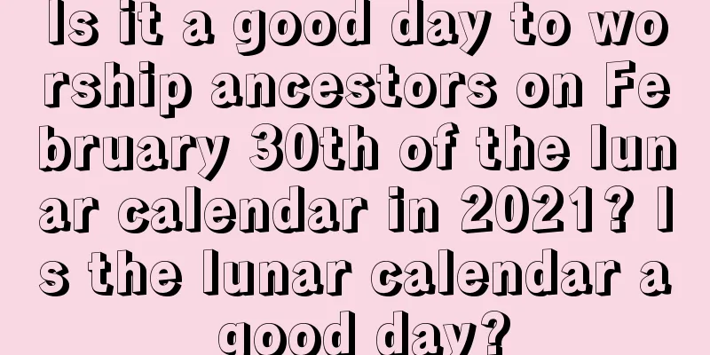 Is it a good day to worship ancestors on February 30th of the lunar calendar in 2021? Is the lunar calendar a good day?