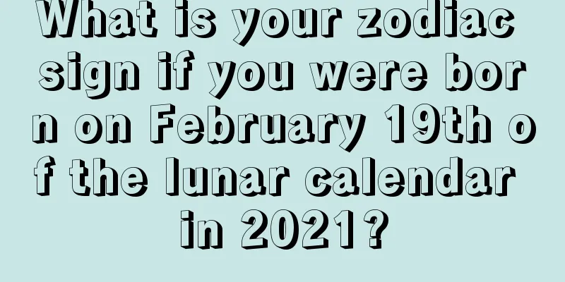 What is your zodiac sign if you were born on February 19th of the lunar calendar in 2021?