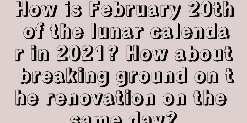 How is February 20th of the lunar calendar in 2021? How about breaking ground on the renovation on the same day?