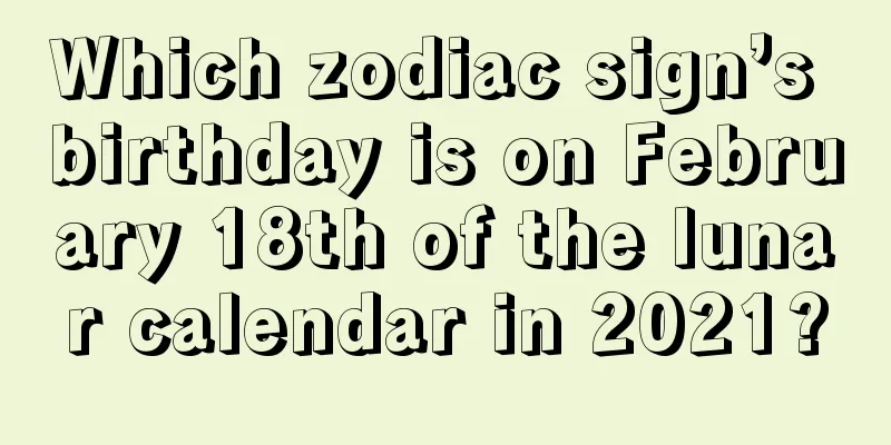 Which zodiac sign’s birthday is on February 18th of the lunar calendar in 2021?
