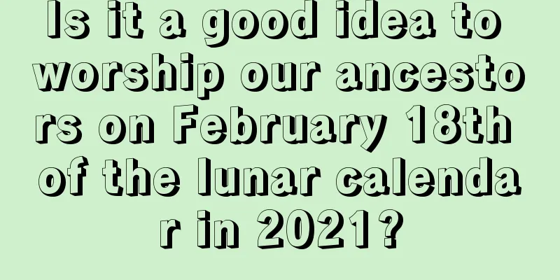 Is it a good idea to worship our ancestors on February 18th of the lunar calendar in 2021?