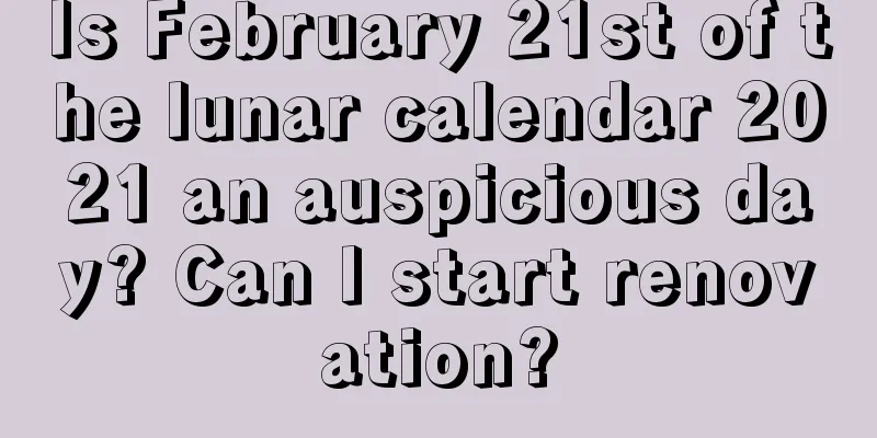 Is February 21st of the lunar calendar 2021 an auspicious day? Can I start renovation?
