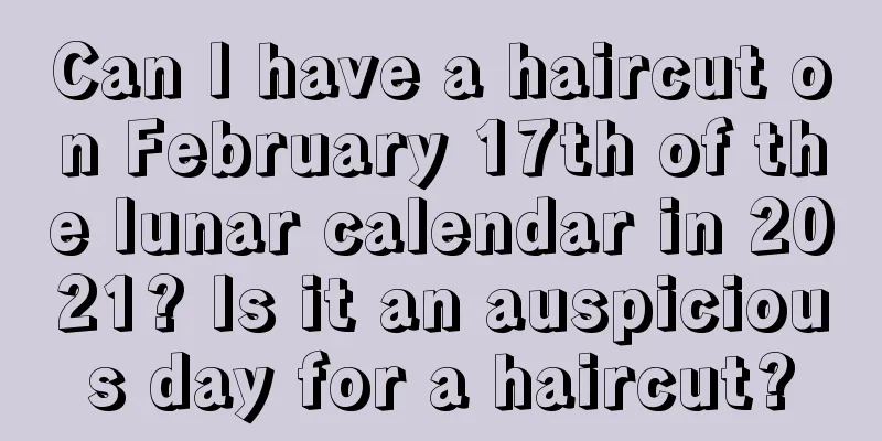 Can I have a haircut on February 17th of the lunar calendar in 2021? Is it an auspicious day for a haircut?