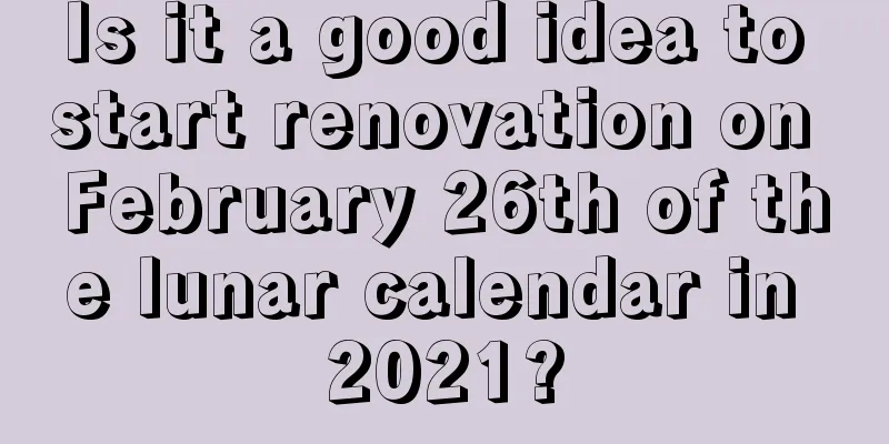 Is it a good idea to start renovation on February 26th of the lunar calendar in 2021?
