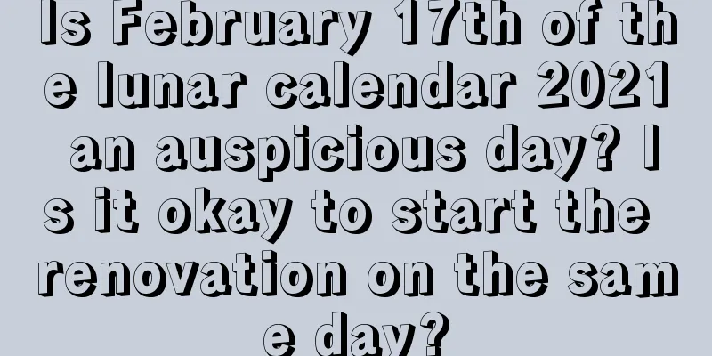 Is February 17th of the lunar calendar 2021 an auspicious day? Is it okay to start the renovation on the same day?