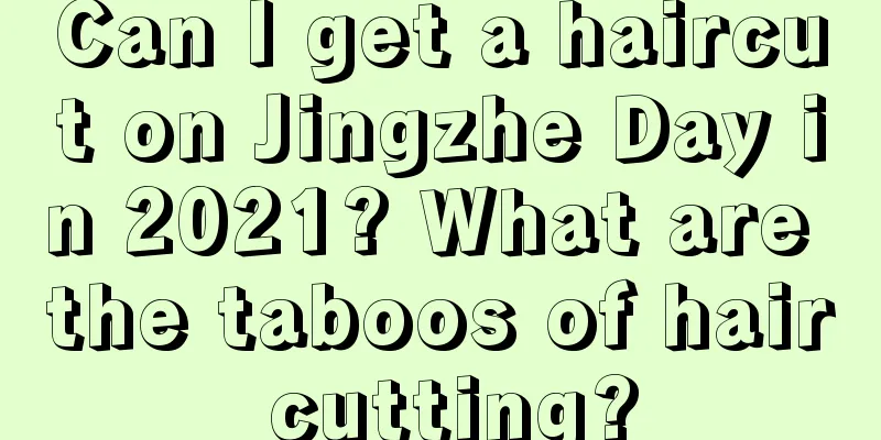 Can I get a haircut on Jingzhe Day in 2021? What are the taboos of hair cutting?