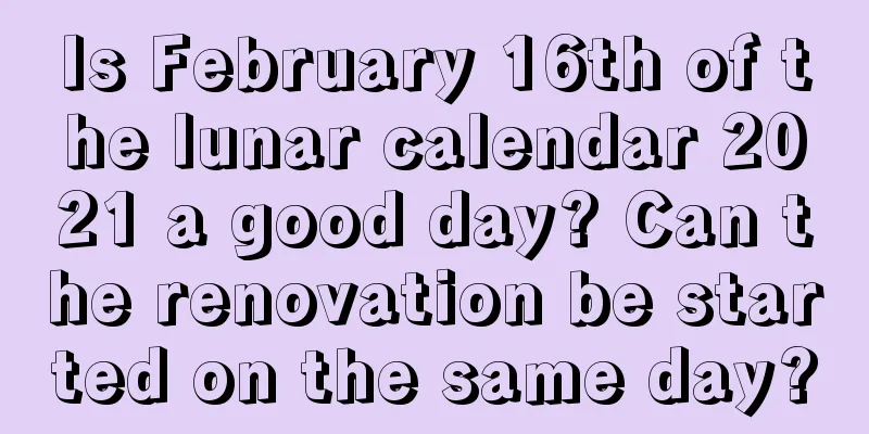 Is February 16th of the lunar calendar 2021 a good day? Can the renovation be started on the same day?