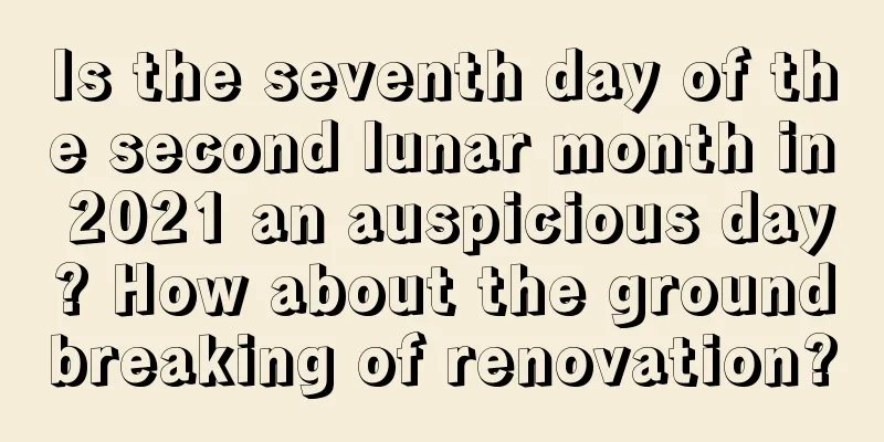 Is the seventh day of the second lunar month in 2021 an auspicious day? How about the groundbreaking of renovation?
