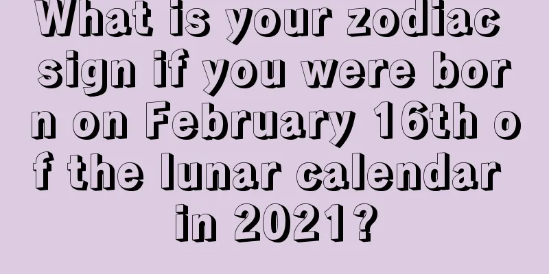 What is your zodiac sign if you were born on February 16th of the lunar calendar in 2021?