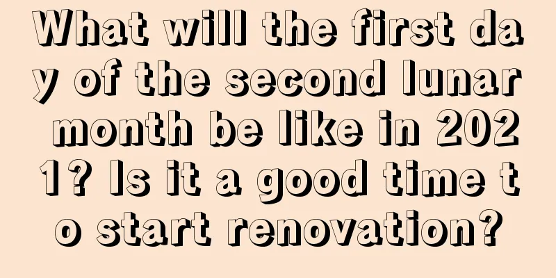 What will the first day of the second lunar month be like in 2021? Is it a good time to start renovation?