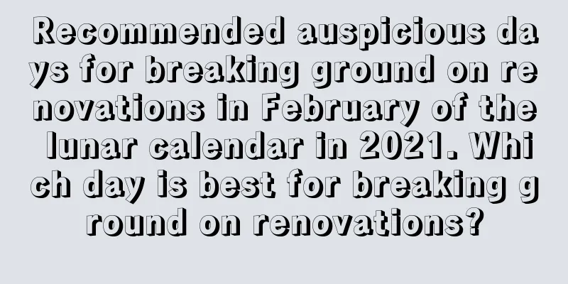 Recommended auspicious days for breaking ground on renovations in February of the lunar calendar in 2021. Which day is best for breaking ground on renovations?