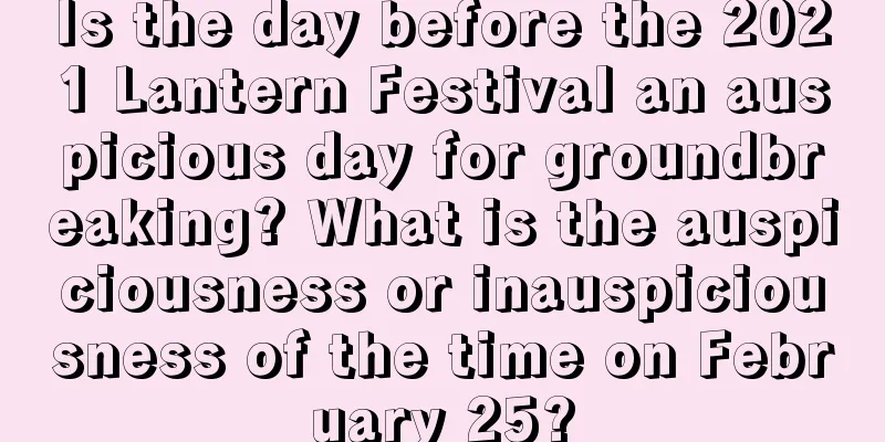 Is the day before the 2021 Lantern Festival an auspicious day for groundbreaking? What is the auspiciousness or inauspiciousness of the time on February 25?