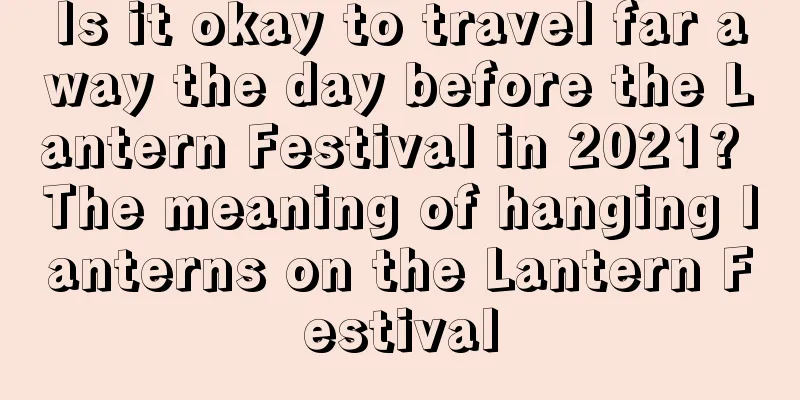 Is it okay to travel far away the day before the Lantern Festival in 2021? The meaning of hanging lanterns on the Lantern Festival