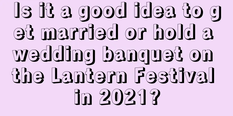 Is it a good idea to get married or hold a wedding banquet on the Lantern Festival in 2021?