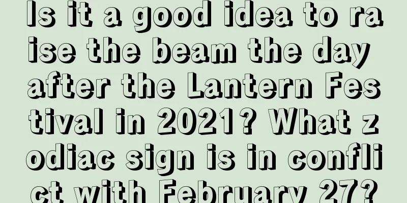 Is it a good idea to raise the beam the day after the Lantern Festival in 2021? What zodiac sign is in conflict with February 27?