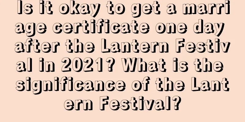 Is it okay to get a marriage certificate one day after the Lantern Festival in 2021? What is the significance of the Lantern Festival?