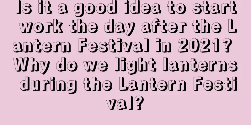 Is it a good idea to start work the day after the Lantern Festival in 2021? Why do we light lanterns during the Lantern Festival?