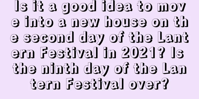 Is it a good idea to move into a new house on the second day of the Lantern Festival in 2021? Is the ninth day of the Lantern Festival over?