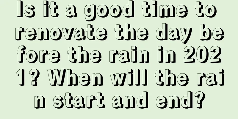 Is it a good time to renovate the day before the rain in 2021? When will the rain start and end?