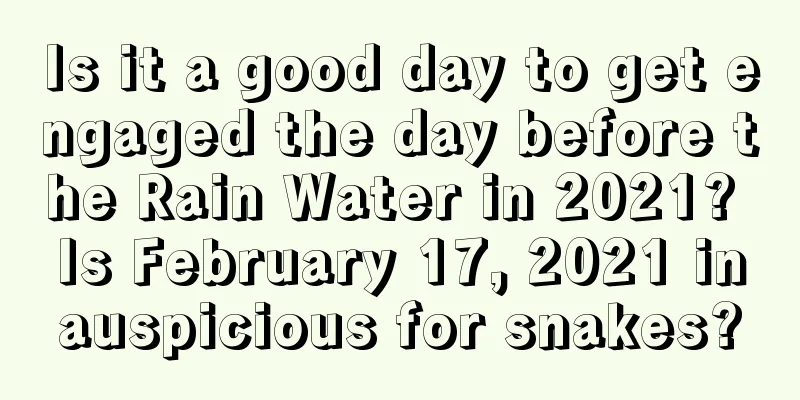 Is it a good day to get engaged the day before the Rain Water in 2021? Is February 17, 2021 inauspicious for snakes?