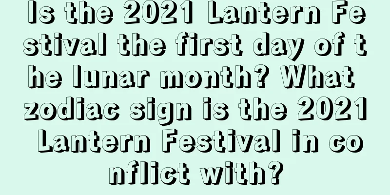 Is the 2021 Lantern Festival the first day of the lunar month? What zodiac sign is the 2021 Lantern Festival in conflict with?