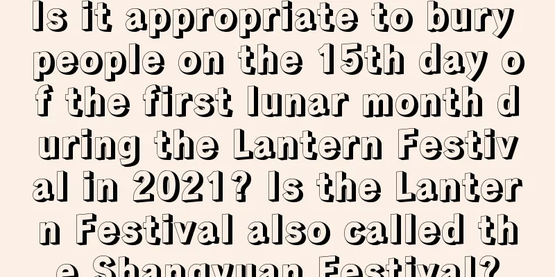 Is it appropriate to bury people on the 15th day of the first lunar month during the Lantern Festival in 2021? Is the Lantern Festival also called the Shangyuan Festival?