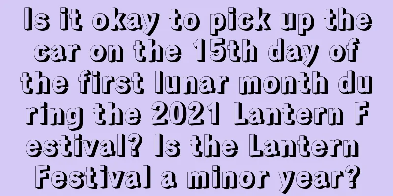 Is it okay to pick up the car on the 15th day of the first lunar month during the 2021 Lantern Festival? Is the Lantern Festival a minor year?