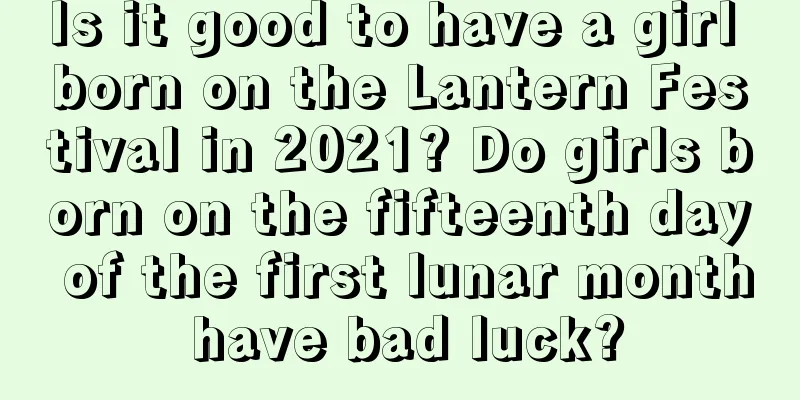 Is it good to have a girl born on the Lantern Festival in 2021? Do girls born on the fifteenth day of the first lunar month have bad luck?