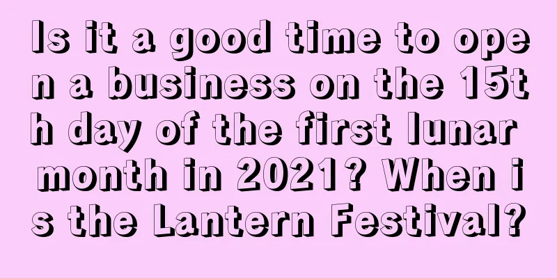 Is it a good time to open a business on the 15th day of the first lunar month in 2021? When is the Lantern Festival?