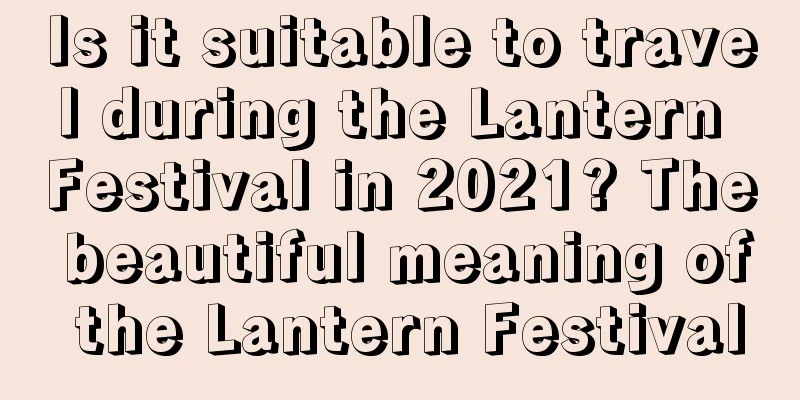 Is it suitable to travel during the Lantern Festival in 2021? The beautiful meaning of the Lantern Festival