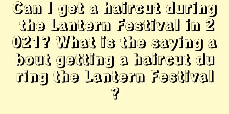 Can I get a haircut during the Lantern Festival in 2021? What is the saying about getting a haircut during the Lantern Festival?
