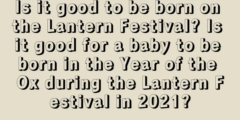 Is it good to be born on the Lantern Festival? Is it good for a baby to be born in the Year of the Ox during the Lantern Festival in 2021?