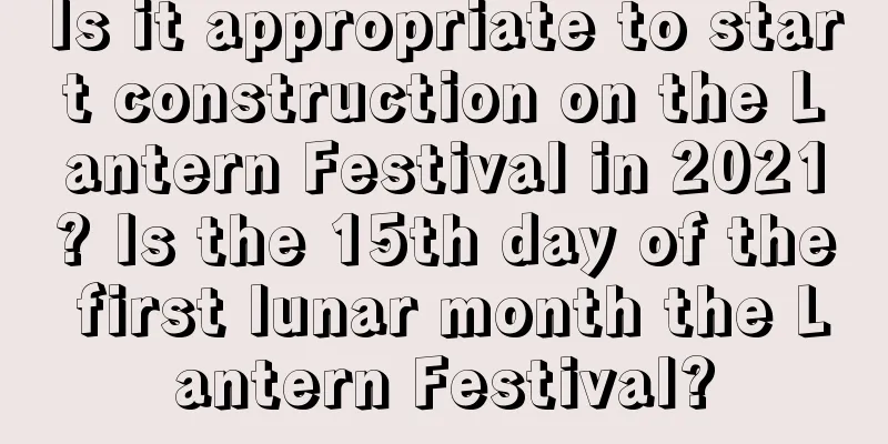 Is it appropriate to start construction on the Lantern Festival in 2021? Is the 15th day of the first lunar month the Lantern Festival?