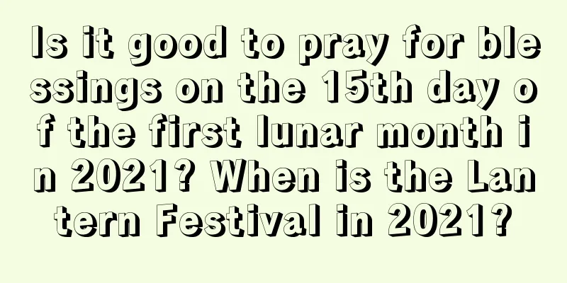 Is it good to pray for blessings on the 15th day of the first lunar month in 2021? When is the Lantern Festival in 2021?